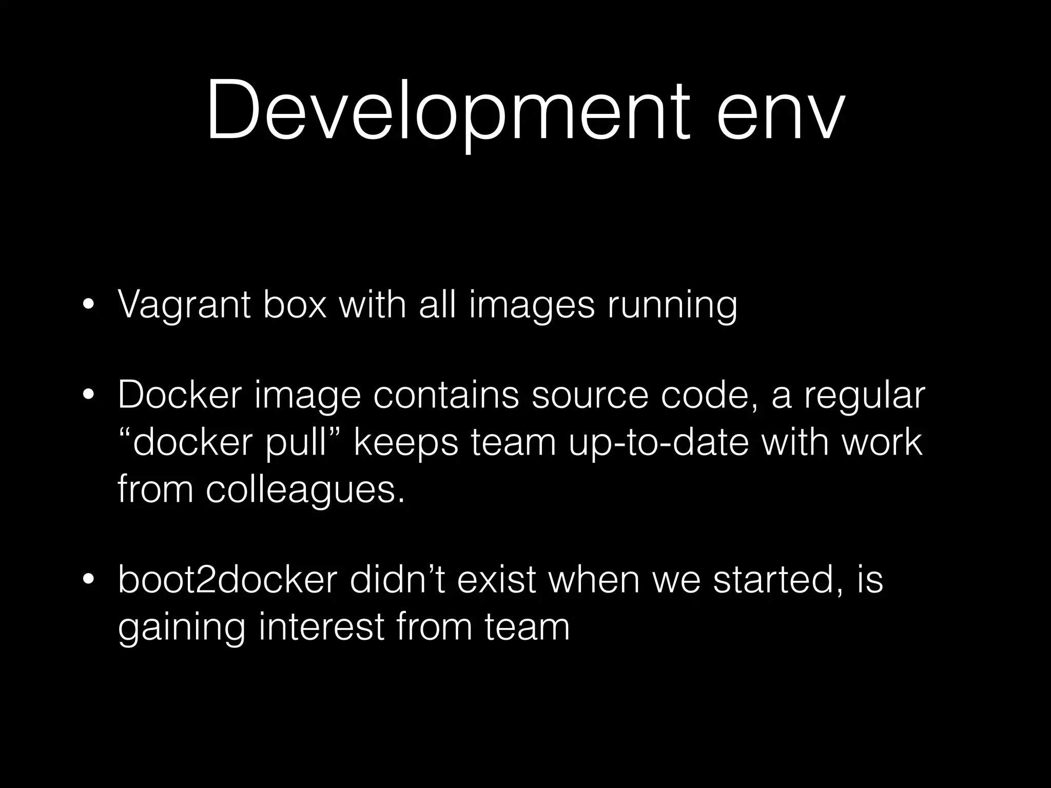 Development env
• Vagrant box with all images running
• Docker image contains source code, a regular
“docker pull” keeps team up-to-date with work
from colleagues.
• boot2docker didn’t exist when we started, is
gaining interest from team
 