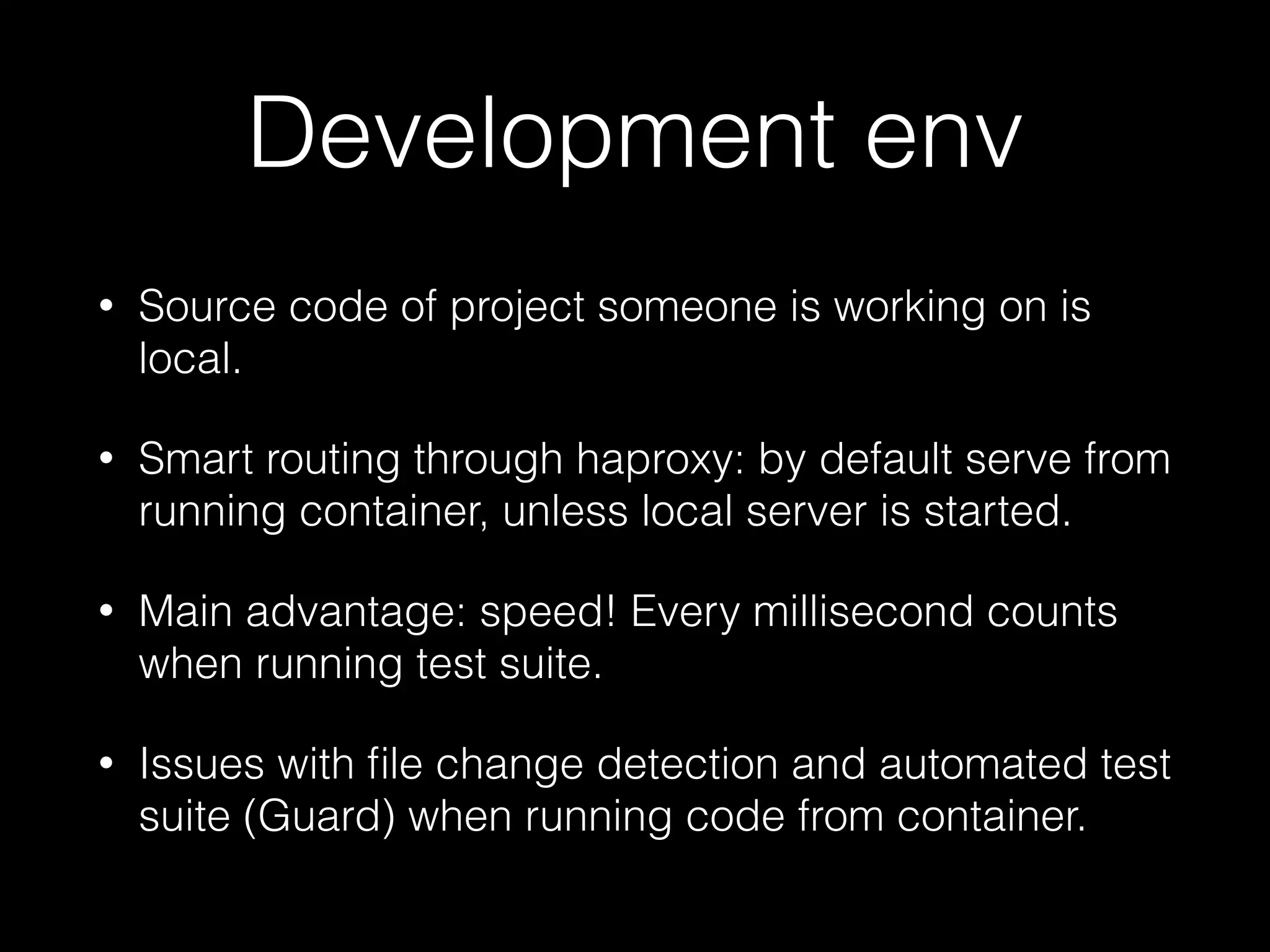 Development env
• Source code of project someone is working on is
local.
• Smart routing through haproxy: by default serve from
running container, unless local server is started.
• Main advantage: speed! Every millisecond counts
when running test suite.
• Issues with ﬁle change detection and automated test
suite (Guard) when running code from container.
 