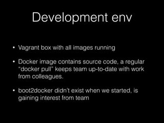 Development env
• Vagrant box with all images running
• Docker image contains source code, a regular
“docker pull” keeps team up-to-date with work
from colleagues.
• boot2docker didn’t exist when we started, is
gaining interest from team
 