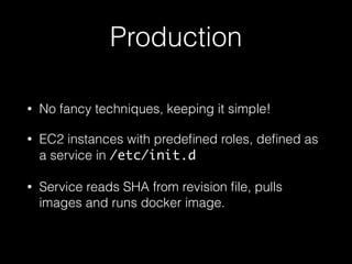 Production
• No fancy techniques, keeping it simple!
• EC2 instances with predeﬁned roles, deﬁned as
a service in /etc/init.d
• Service reads SHA from revision ﬁle, pulls
images and runs docker image.
 