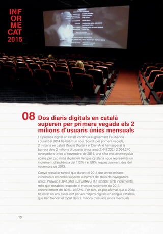 INF
OR
ME
CAT
2015
10
Dos diaris digitals en català
superen per primera vegada els 2
milions d’usuaris únics mensuals
La premsa digital en català continua augmentant l’audiència
i durant el 2014 ha batut un nou rècord: per primera vegada,
2 mitjans en català (Nació Digital i el Diari Ara) han superat la
barrera dels 2 milions d’usuaris únics amb 2.447.032 i 2.364.240
navegadors únics al novembre de 2014, una xifra mai aconseguida
abans per cap mitjà digital en llengua catalana i que representa un
increment d’audiència del 112% i el 50% respectivament des del
novembre de 2013.
Convé ressaltar també que durant el 2014 dos altres mitjans
informatius en català superen la barrera del milió de navegadors
únics: Vilaweb (1.841.348) i ElPuntAvui (1.118.999), amb increments
més que notables respecte el mes de novembre de 2013,
concretament del 83% i el 62%. Per tant, es pot afirmar que al 2014
ha estat un any excel·lent per als mitjans digitals en llengua catalana,
que han trencat el topall dels 2 milions d’usuaris únics mensuals.
08
 