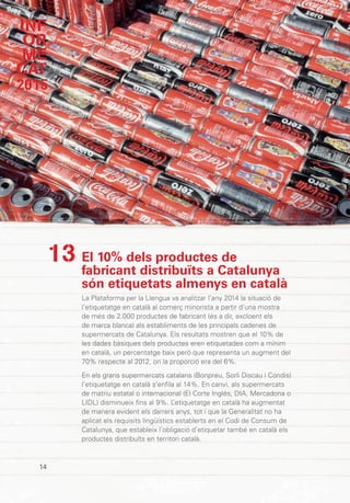 INF
OR
ME
CAT
2015
14
El 10% dels productes de
fabricant distribuïts a Catalunya
són etiquetats almenys en català
La Plataforma per la Llengua va analitzar l’any 2014 la situació de
l’etiquetatge en català al comerç minorista a partir d’una mostra
de més de 2.000 productes de fabricant (és a dir, excloent els
de marca blanca) als establiments de les principals cadenes de
supermercats de Catalunya. Els resultats mostren que el 10% de
les dades bàsiques dels productes eren etiquetades com a mínim
en català, un percentatge baix però que representa un augment del
70% respecte al 2012, on la proporció era del 6%.
En els grans supermercats catalans (Bonpreu, Sorli Discau i Condis)
l’etiquetatge en català s’enfila al 14%. En canvi, als supermercats
de matriu estatal o internacional (El Corte Inglés, DIA, Mercadona o
LIDL) disminueix fins al 9%. L’etiquetatge en català ha augmentat
de manera evident els darrers anys, tot i que la Generalitat no ha
aplicat els requisits lingüístics establerts en el Codi de Consum de
Catalunya, que estableix l’obligació d’etiquetar també en català els
productes distribuïts en territori català.
13
 