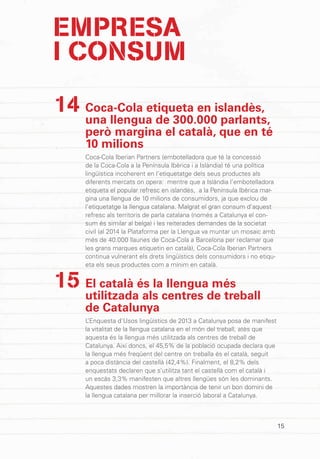 15
Coca-Cola etiqueta en islandès,
una llengua de 300.000 parlants,
però margina el català, que en té
10 milions
Coca-Cola Iberian Partners (embotelladora que té la concessió
de la Coca-Cola a la Península Ibèrica i a Islàndia) té una política
lingüística incoherent en l’etiquetatge dels seus productes als
diferents mercats on opera: mentre que a Islàndia l’embotelladora
etiqueta el popular refresc en islandès, a la Península Ibèrica mar-
gina una llengua de 10 milions de consumidors, ja que exclou de
l’etiquetatge la llengua catalana. Malgrat el gran consum d’aquest
refresc als territoris de parla catalana (només a Catalunya el con-
sum és similar al belga) i les reiterades demandes de la societat
civil (al 2014 la Plataforma per la Llengua va muntar un mosaic amb
més de 40.000 llaunes de Coca-Cola a Barcelona per reclamar que
les grans marques etiquetin en català), Coca-Cola Iberian Partners
continua vulnerant els drets lingüístics dels consumidors i no etiqu-
eta els seus productes com a mínim en català.
El català és la llengua més
utilitzada als centres de treball
de Catalunya
L’Enquesta d’Usos lingüístics de 2013 a Catalunya posa de manifest
la vitalitat de la llengua catalana en el món del treball, atès que
aquesta és la llengua més utilitzada als centres de treball de
Catalunya. Així doncs, el 45,5% de la població ocupada declara que
la llengua més freqüent del centre on treballa és el català, seguit
a poca distància del castellà (42,4%). Finalment, el 8,2% dels
enquestats declaren que s’utilitza tant el castellà com el català i
un escàs 3,3% manifesten que altres llengües són les dominants.
Aquestes dades mostren la importància de tenir un bon domini de
la llengua catalana per millorar la inserció laboral a Catalunya.
14
15
EMPRESA
I CONSUM
 
