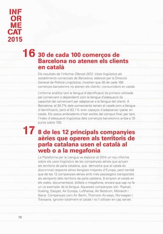 INF
OR
ME
CAT
2015
16
30 de cada 100 comerços de
Barcelona no atenen els clients
en català
Els resultats de l’informe Ofercat 2012. Usos lingüístics als
establiments comercials de Barcelona, elaborat per la Direcció
General de Política Lingüística, mostren que 30 de cada 100
comerços barcelonins no atenen els clients i consumidors en català.
L’informe analitza tant la llengua d’identificació (la primera utilitzada
pel comerciant o dependent) com la llengua d’adequació (la
capacitat del comerciant per adaptar-se a la llengua del client). A
Barcelona, el 34,7% dels comerciants tenien el català com a llengua
d’identificació, però el 63,1% eren capaços d’adaptar-se i parlar en
català. Els casos ambivalents s’han exclòs del còmput final, per tant,
l’índex d’adequació lingüística dels comerços barcelonins arriba a 70
punts sobre 100.
8 de les 12 principals companyies
aèries que operen als territoris de
parla catalana usen el català al
web o a la megafonia
La Plataforma per la Llengua va elaborar el 2014 un nou informe
sobre els usos lingüístics de les companyies aèries que actuen
als territoris de parla catalana, que demostra que el català és
discriminat respecte altres llengües mitjanes d’Europa, però també
que de les 12 companyies aèries amb més passatgers transportats
als aeroports dels territoris de parla catalana, 8 empren el català en
els webs, documentació, bitllets o megafonia, encara que cap no fa
un ús exemplar de la llengua. Aquestes companyies són: Ryanair,
Vueling, Easyjet, Air Europa, Lufthansa, Air Nostrum, Monarch i
Iberia. Companyies com Air Berlin, Thomson Airways, Norwegian i
Transavia, ignoren totalment el català i no l’utilitzen en cap servei.
16
17
 