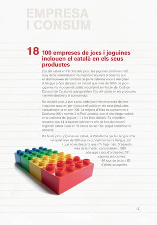 EMPRESA
I CONSUM
17
100 empreses de jocs i joguines
inclouen el català en els seus
productes
L’ús del català en l’àmbit dels jocs i les joguines continua molt
lluny de la normalització i la majoria d’aquests productes que
es distribueixen als territoris de parla catalana encara marginen
la llengua pròpia del país: es calcula que més del 90% de jocs i
joguines no inclouen el català, incomplint així la Llei del Codi de
Consum de Catalunya que garanteix l’ús del català en els productes
i serveis destinats al consumidor.
No obstant això, a poc a poc, cada cop més empreses de jocs
i joguines aposten per incloure el català en els seus productes,
i actualment, ja en són 100. La majoria d’elles es concentren a
Catalunya (66) i només 3 al País Valencià, que té una llarga tradició
en la indústria del joguet, i 1 a les Illes Balears. És important
ressaltar que 14 d’aquests fabricants són de fora del domini
lingüístic català i que en 16 casos no se n’ha pogut identificar la
ubicació.
Pel fa als jocs i joguines en català, la Plataforma per la Llengua n’ha
recopilat més de 900 que incorporen la nostra llengua, tot
i que no es descarta que n’hi hagi més. D’aquests
més de la meitat, concretament, 589
són apps i jocs d’ordinador; 191
joguines educatives;
64 jocs de taula; i 63
d’altres categories.
18
 