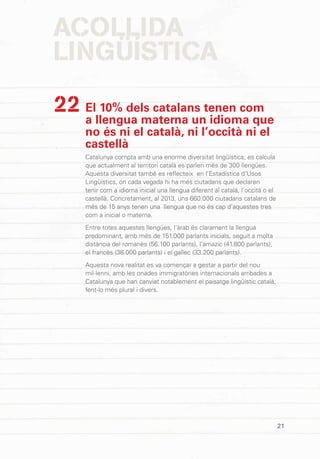 21
El 10% dels catalans tenen com
a llengua materna un idioma que
no és ni el català, ni l’occità ni el
castellà
Catalunya compta amb una enorme diversitat lingüística; es calcula
que actualment al territori català es parlen més de 300 llengües.
Aquesta diversitat també es reflecteix en l’Estadística d’Usos
Lingüístics, on cada vegada hi ha més ciutadans que declaren
tenir com a idioma inicial una llengua diferent al català, l’occità o el
castellà. Concretament, al 2013, uns 660.000 ciutadans catalans de
més de 15 anys tenen una llengua que no és cap d’aquestes tres
com a inicial o materna.
Entre totes aquestes llengües, l’àrab és clarament la llengua
predominant, amb més de 151.000 parlants inicials, seguit a molta
distància del romanès (56.100 parlants), l’amazic (41.800 parlants),
el francès (38.000 parlants) i el gallec (33.200 parlants).
Aquesta nova realitat es va començar a gestar a partir del nou
mil·lenni, amb les onades immigratòries internacionals arribades a
Catalunya que han canviat notablement el paisatge lingüístic català,
fent-lo més plural i divers.
22
ACOLLIDA
LINGÜÍSTICA
 