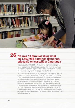 INF
OR
ME
CAT
2015
24
Només 40 famílies d’un total
de 1.552.058 alumnes demanen
educació en castellà a Catalunya
El curs educatiu 2014/2015 a Catalunya és el primer on els pares
tenen la possibilitat d’escollir que els seus fills siguin escolaritzats
en castellà, arran de la implementació de la controvertida nova llei
d’educació espanyola impulsada pel ministre Wert.
Tot i el rebombori mediàtic i la imposició, per sentència del Tribunal
Superior de Justícia de Catalunya, del 25% de classes en castellà
a cinc escoles catalanes, el nombre de sol·licituds per escolaritzar
en castellà als fills s’han mantingut residual. Segons les dades
de la conselleria d’Ensenyament de la Generalitat de Catalunya,
només 40 famílies d’un total de 1.552.058 d’alumnes matriculats
a les escoles catalanes havien demanat educació en castellà, una
xifra irrisòria. Malgrat els intents del govern central de trencar el
model escolar català, la comunitat educativa i les famílies catalanes
continuen apostant per l’educació que garanteixi el coneixement de
la llengua catalana.
26
 