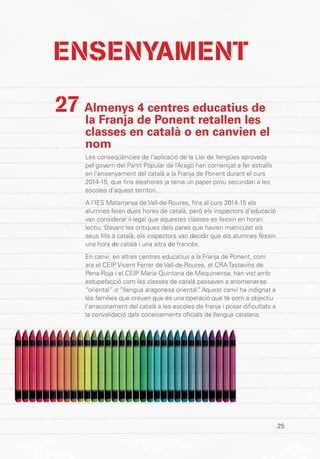25
Almenys 4 centres educatius de
la Franja de Ponent retallen les
classes en català o en canvien el
nom
Les conseqüències de l’aplicació de la Llei de llengües aprovada
pel govern del Partit Popular de l’Aragó han començat a fer estralls
en l’ensenyament del català a la Franja de Ponent durant el curs
2014-15, que fins aleshores ja tenia un paper prou secundari a les
escoles d’aquest territori.
A l’IES Matarranya de Vall-de-Roures, fins al curs 2014-15 els
alumnes feien dues hores de català, però els inspectors d’educació
van considerar il·legal que aquestes classes es fessin en horari
lectiu. Davant les crítiques dels pares que havien matriculat els
seus fills a català, els inspectors van decidir que els alumnes fessin
una hora de català i una altra de francès.
En canvi, en altres centres educatius a la Franja de Ponent, com
ara el CEIP Vicent Ferrer de Vall-de-Roures, el CRA Tastavins de
Pena-Roja i el CEIP Maria Quintana de Mequinensa, han vist amb
estupefacció com les classes de català passaven a anomenar-se
“oriental” o “llengua aragonesa oriental”. Aquest canvi ha indignat a
les famílies que creuen que és una operació que té com a objectiu
l’arraconament del català a les escoles de franja i posar dificultats a
la convalidació dels coneixements oficials de llengua catalana.
27
ENSENYAMENT
 
