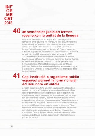 INF
OR
ME
CAT
2015
36
46 sentències judicials fermes
reconeixen la unitat de la llengua
L’Acadèmia Valenciana de la Llengua (AVL), únic organisme
competent en la regulació del valencià, va patir el 2014 pressions
intolerables de la Generalitat Valenciana, arran de les paraules
del seu president, Ramon Ferrer reconeixent la unitat de la
llengua: “científicament està tot demostrat”. Però no només les
autoritats lingüístiques ho reconeixen: un informe de la Universitat
de València recull 46 sentències judicials fermes entre 1997 i
2013 dictades per diverses instàncies judicials com el Tribunal
Constitucional, el Suprem o el Tribunal Superior de Justícia Valencià,
on s’equiparen el termes “valencià” i “català” per referir-se a
la mateixa llengua. Malgrat totes les evidències científiques i
jurídiques, la Generalitat Valenciana i el govern espanyol es neguen
a reconèixer la unitat de la llengua i alimenten la segregació de la
llengua catalana.
Cap institució o organisme públic
espanyol permet la forma oficial
del seu nom en català
A l’Estat espanyol no hi ha un criteri equitatiu entre el català i el
castellà pel que fa a l’ús de les denominacions oficials de l’Estat
i dels organismes i institucions públiques que en depenen: les
úniques denominacions acceptades i utilitzades en tots els casos
són les castellanes. Per tant, España i Reino de España són les
úniques formes oficials de l’Estat acceptades. Passa el mateix amb
els noms oficials del govern i de les institucions estatals i amb les
empreses públiques i altres estaments que en depenen: l’únic
nom oficial és únicament el castellà. Aquesta política institucional
monolingüe no es produeix en la resta d’estats comparables,
com Suïssa, Canadà, Bèlgica o Finlàndia, on el nom oficial de les
institucions públiques estatals és permès en totes les llengües
pròpies del territori.
40
41
 