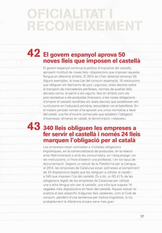 37
OFICIALITAT I
RECONEIXEMENT
El govern espanyol aprova 50
noves lleis que imposen el castellà
El govern espanyol continua la política d’imposició del castellà,
aprovant multitud de noves lleis i disposicions que imposen aquesta
llengua en diferents àmbits. El 2014 se n’han detectat almenys 50.
Alguns exemples: la nova Llei del consum espanyola; 10 resolucions
que obliguen els fabricants de jocs i joguines; reials decrets sobre
el transport de mercaderies perilloses, normes de qualitat dels
derivats carnis, el pernil o els iogurts; lleis en àmbits com els
jocs recreatius o els productes financers; o les noves obligacions
d’emprar el castellà recollides als reials decrets que estableixen els
currículums en l’educació primària, secundària i en el batxillerat. En
el mateix període només s’ha aprovat una única normativa a favor
del català: una llei d’horaris comercials que estableix l’obligació
d’expressar, almenys en català, la denominació «rebaixes».
340 lleis obliguen les empreses a
fer servir el castellà i només 24 lleis
marquen l’obligació per al català
Les empreses estan sotmeses a múltiples obligacions
lingüístiques, en la comercialització de productes, en la relació
amb l’Administració o amb els consumidors, en l’etiquetatge i en
les instruccions, a l’hora d’exercir una professió, i en tot tipus de
documentació. Segons un estudi de la Plataforma per la Llengua,
el 2014, les empreses de Catalunya estan sotmeses al compliment
de 24 disposicions legals que les obliguen a utilitzar el català i
a 340 que imposen l’ús del castellà. És a dir, un 93,41% de les
obligacions legals de les empreses de Catalunya per utilitzar
una o altra llengua són per al castellà, una xifra que suposa 14
vegades més disposicions en favor del castellà. Aquest estudi no
analitza el pes específic d’algunes lleis catalanes, com el Codi de
consum, pendent d’una sentència per motius lingüístics, si no,
probablement la diferència encara seria més gran.
42
43
 