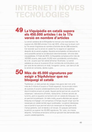 INTERNET I NOVES
TECNOLOGIES
43
La Viquipèdia en català supera
els 450.000 articles i és la 17a
versió en nombre d’articles
La versió catalana de la Wikipedia ha trencat una nova barrera i ha
superat els 450.000 articles l’inici del 2015, xifres que la situen com
la 17a versió lingüística en nombre d’articles de les 288 existents.
Cal recordar que la versió en català fou la segona en aparèixer
després de la versió anglesa. Aquesta enciclopèdia col·laborativa no
seria possible sense la col·laboració desinteressada i altruista dels
viquipedistes. A finals de 2014, la Viquipèdia comptava amb més de
187.000 usuaris, dels quals 10.202 eren considerats contribuïdors,
és a dir, usuaris que han editat almenys 10 articles. La versió
catalana se situa en la posició 23 en nombre de contribuïdors, just
per sota de les edicions en àrab, hongarès i persa, i per damunt de
la versió en romanès, danès o grec.
Més de 45.000 signatures per
exigir aTripAdvisor que no
bloquegi el català
TripAdvisor, un dels portals de viatges més grans del món amb
més de 2 milions d’usuaris a l’Estat espanyol, ha acumulat milers
de queixes d’usuaris catalanoparlants arran de la seva política
discriminatòria envers el català. Aquest portal permet als usuaris fer
ressenyes i valoracions d’hotels, restaurants i d’altres serveis de
turisme, però si aquests comentaris són en català els bloqueja i no
en permet la publicació. Un dels molts usuaris afectats per aquest
bloqueig va engegar una campanya a Change.org per exigir que les
ressenyes en català també siguin publicades. La petició destacava
que el portal sí que permet escriure ressenyes en llengües amb
menys parlants, com el danès o el noruec. En poques setmanes
la petició va superar les 45.000 signatures. Tot i això, sis mesos
després, l’empresa americana continua ignorant les demandes dels
usuaris catalanoparlants.
49
50
 