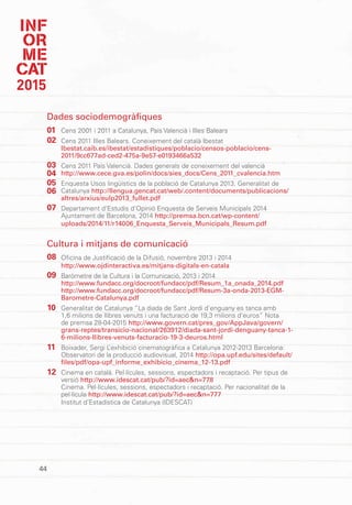 INF
OR
ME
CAT
2015
44
Dades sociodemogràfiques
Cens 2001 i 2011 a Catalunya, País Valencià i Illes Balears
Cens 2011 Illes Balears. Coneixement del català Ibestat
Ibestat.caib.es/ibestat/estadistiques/poblacio/censos-poblacio/cens-
2011/9cc677ad-ced2-475a-9e57-e0193466a532
Cens 2011 País Valencià. Dades generals de coneixement del valencià
http://www.cece.gva.es/polin/docs/sies_docs/Cens_2011_cvalencia.htm
Enquesta Usos lingüístics de la població de Catalunya 2013. Generalitat de
Catalunya http://llengua.gencat.cat/web/.content/documents/publicacions/
altres/arxius/eulp2013_fullet.pdf
Departament d’Estudis d’Opinió Enquesta de Serveis Municipals 2014
Ajuntament de Barcelona, 2014 http://premsa.bcn.cat/wp-content/
uploads/2014/11/r14006_Enquesta_Serveis_Municipals_Resum.pdf
Cultura i mitjans de comunicació
Oficina de Justificació de la Difusió, novembre 2013 i 2014
http://www.ojdinteractiva.es/mitjans-digitals-en-catala
Baròmetre de la Cultura i la Comunicació, 2013 i 2014
http://www.fundacc.org/docroot/fundacc/pdf/Resum_1a_onada_2014.pdf
http://www.fundacc.org/docroot/fundacc/pdf/Resum-3a-onda-2013-EGM-
Barometre-Catalunya.pdf
Generalitat de Catalunya “La diada de Sant Jordi d’enguany es tanca amb
1,6 milions de llibres venuts i una facturació de 19,3 milions d’euros” Nota
de premsa 28-04-2015 http://www.govern.cat/pres_gov/AppJava/govern/
grans-reptes/transicio-nacional/263912/diada-sant-jordi-denguany-tanca-1-
6-milions-llibres-venuts-facturacio-19-3-deuros.html
Boixader, Sergi L’exhibició cinematogràfica a Catalunya 2012-2013 Barcelona:
Observatori de la producció audiovisual, 2014 http://opa.upf.edu/sites/default/
files/pdf/opa-upf_informe_exhibicio_cinema_12-13.pdf
Cinema en català. Pel·lícules, sessions, espectadors i recaptació. Per tipus de
versió http://www.idescat.cat/pub/?id=aec&n=778
Cinema. Pel·lícules, sessions, espectadors i recaptació. Per nacionalitat de la
pel·lícula http://www.idescat.cat/pub/?id=aec&n=777
Institut d’Estadística de Catalunya (IDESCAT)
01
02
03
04
05
06
07
08
09
10
11
12
 