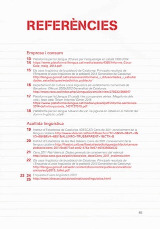 45
REFERÈNCIES
Empresa i consum
Plataforma per la Llengua 20 anys per l’etiquetatge en català 1993-2014
https://www.plataforma-llengua.cat/media/assets/4365/Informe_Coca-
Cola_maig_2014.pdf
Els usos lingüístics de la població de Catalunya. Principals resultats de
l’Enquesta d’usos lingüístics de la població 2013 Generalitat de Catalunya
http://llengua.gencat.cat/ca/serveis/informacio_i_difusio/dades_i_estudis/
dades_estadistiques/estadistica_poblacio/
Departament de Cultura Usos lingüístics als establiments comercials de
Barcelona. Ofercat 2005-2012 Generalitat de Catalunya.
http://www.raco.cat/index.php/LlenguaUs/article/view/279222/366947
Plataforma per la Llengua El català i les companyies aèries. Megafonia dels
vols i llocs web. Tercer Informe/ Gener 2015
https://www.plataforma-llengua.cat/media/upload/pdf/informe-aerolinies-
2014-definitiu-portada_1421137518.pdf
Plataforma per la Llengua Situació del joc i la joguina en català en el mercat del
domini lingüístic català
Acollida lingüística
Institut d’Estadística de Catalunya (IDESCAT) Cens de 2011 coneixement de la
llengua catalana http://www.idescat.cat/territ/BasicTerr?TC=5&V0=3&V1=3&
V3=6849&V4=6851&ALLINFO=TRUE&PARENT=1&CTX=B
Institut d’Estadística de les Illes Balears. Cens de 2011 coneixement de la
llengua catalana http://ibestat.caib.es/ibestat/estadistiques/poblacio/censos-
poblacio/cens-2011/9cc677ad-ced2-475a-9e57-e0193466a532
Cens 2011 País Valencià. Dades generals de coneixement del valencià
http://www.cece.gva.es/polin/docs/sies_docs/Cens_2011_cvalencia.htm
Els usos lingüístics de la població de Catalunya. Principals resultats de
l’Enquesta d’usos lingüístics de la població 2013 Generalitat de Catalunya
http://llengua.gencat.cat/web/.content/documents/publicacions/altres/
arxius/eulp2013_fullet.pdf
Enquesta d’usos lingüístics 2013
http://www.idescat.cat/cat/societat/usoslinguistics.html
13
14
15
16
17
18
19
20
21
22
23 24
25
 