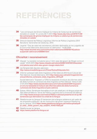 47
REFERÈNCIES
“Les comarques de Girona tripliquen la mitjana de Catalunya de sentències
dictades en català” El Jurista 28-11-2014 http://www.eljurista.cat/2014/11/28/
les-comarques-de-girona-tripliquen-la-mitjana-a-catalunya-de-sentencies-
dictades-en-catala/
Direcció General de Política Lingüística Informe de Política Lingüística 2013
Barcelona: Generalitat de Catalunya, 2014
Levante “Dos de cada tres secretarios judiciales destinados en los juzgados de
la Comunitat Valenciana desconocen el valenciano” 14-09-2009
http://www.levante-emv.com/comunitat-valenciana/2009/09/14/justicia-
suspende-valenciano/630894.html
Oficialitat i reconeixement
Vilaweb “La societat civil planta cara a l’últim atac del govern de l’Aragó contra el
català” 23-01-2015 http://www.vilaweb.cat/noticia/4228313/20150123/societat-
civil-planta-cara-lultim-atac-govern-larago-catala.html
Les llengües dels diputats valencians
http://www.einesdellengua.com/Fitxes/Textos/D/diputats.htm
Informe vulneració dels drets lingüístics al País Valencià 2014 Acció Cultural del
País Valencià i Escola Valenciana, 2014 http://www.acpv.cat/web/images/stories/
arxius/informe_vulneracio_drets_linguistics_2014.pdf
Escola Valenciana “Exposem a l’ONU la necessitat d’incloure als informes sobre
els drets humans la vulneració de drets lingüístics al País Valencià” Nota al web
21-01.2015 https://www.escolavalenciana.com/noticies/detall/2041/exposem-
a-l-onu-la-necessitat-d-incloure-als-informes-sobre-els-drets-humans-la-
vulneracio-de-drets-linguistics-al-pais-valencia
Esteve, Alfons Sentències favorables al nom de català per a la llengua pròpia del
País Valencià València: Servei de Política Lingüística de la Universitat de València,
2014 http://www.laveupv.com/noticia/7503/un-advocat-presenta-en-el-cjc-46-
sentencies-que-demostren-la-unitat-de-la-llengua
Plataforma per la Llengua El tractament de la llengua catalana en els webs de
les empreses públiques i de les institucions del govern espanyol Plataforma
per la Llengua, 2014 https://www.plataforma-llengua.cat/media/upload/pdf/
pl_catal__webs_govern_esp_oct2014_1414517593.pdf
Plataforma per la Llengua
https://www.plataforma-llengua.cat
34
35
36
37
38
39
40
41
42
43
 