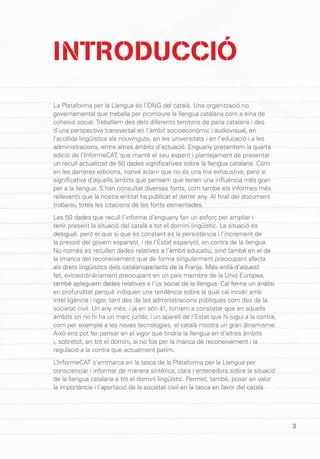 3
INTRODUCCIÓ
La Plataforma per la Llengua és l’ONG del català. Una organització no
governamental que treballa per promoure la llengua catalana com a eina de
cohesió social. Treballem des dels diferents territoris de parla catalana i des
d’una perspectiva transversal en l’àmbit socioeconòmic i audiovisual, en
l’acollida lingüística als nouvinguts, en les universitats i en l’educació i a les
administracions, entre altres àmbits d’actuació. Enguany presentem la quarta
edició de l’InformeCAT, que manté el seu esperit i plantejament de presentar
un recull actualitzat de 50 dades significatives sobre la llengua catalana. Com
en les darreres edicions, convé aclarir que no és una tria exhaustiva, però sí
significativa d’aquells àmbits que pensem que tenen una influència més gran
per a la llengua. S’han consultat diverses fonts, com també els informes més
rellevants que la nostra entitat ha publicat el darrer any. Al final del document
trobareu totes les citacions de les fonts esmentades.
Les 50 dades que recull l’informe d’enguany fan un esforç per ampliar i
tenir present la situació del català a tot el domini lingüístic. La situació és
desigual, però el que sí que és constant és la persistència i l’increment de
la pressió del govern espanyol, i de l’Estat espanyol, en contra de la llengua.
No només es recullen dades relatives a l’àmbit educatiu, sinó també en el de
la (manca de) reconeixement que de forma singularment preocupant afecta
als drets lingüístics dels catalanoparlants de la Franja. Més enllà d’aquest
fet, extraordinàriament preocupant en un país membre de la Unió Europea,
també apleguem dades relatives a l’ús social de la llengua. Cal fer-ne un anàlisi
en profunditat perquè indiquen una tendència sobre la qual cal incidir amb
intel·ligència i rigor, tant des de les administracions públiques com des de la
societat civil. Un any més, i ja en són 4!, tornem a constatar que en aquells
àmbits on no hi ha un marc jurídic i un aparell de l’Estat que hi jugui a la contra,
com per exemple a les noves tecnologies, el català mostra un gran dinamisme.
Això ens pot fer pensar en el vigor que tindria la llengua en d’altres àmbits
i, sobretot, en tot el domini, si no fos per la manca de reconeixement i la
regulació a la contra que actualment patim.
L’InformeCAT s’emmarca en la tasca de la Plataforma per la Llengua per
conscienciar i informar de manera sintètica, clara i entenedora sobre la situació
de la llengua catalana a tot el domini lingüístic. Permet, també, posar en valor
la importància i l’aportació de la societat civil en la tasca en favor del català.
3
 