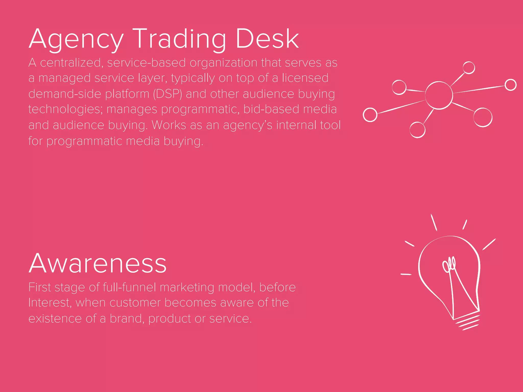 Ad Network
Ad networks aggregate supply (inventory) and
demand (ads) and in most cases add their own
third-party data as well as targeting and optimization
technologies. Ad networks often monetize by
arbitraging through re-selling.
Ad Server
A server that stores advertisements for online
marketing and delivers them to website visitors.
Ad Impression
When an ad is displayed on a page, regardless of
whether the ad has been clicked on or not.
 