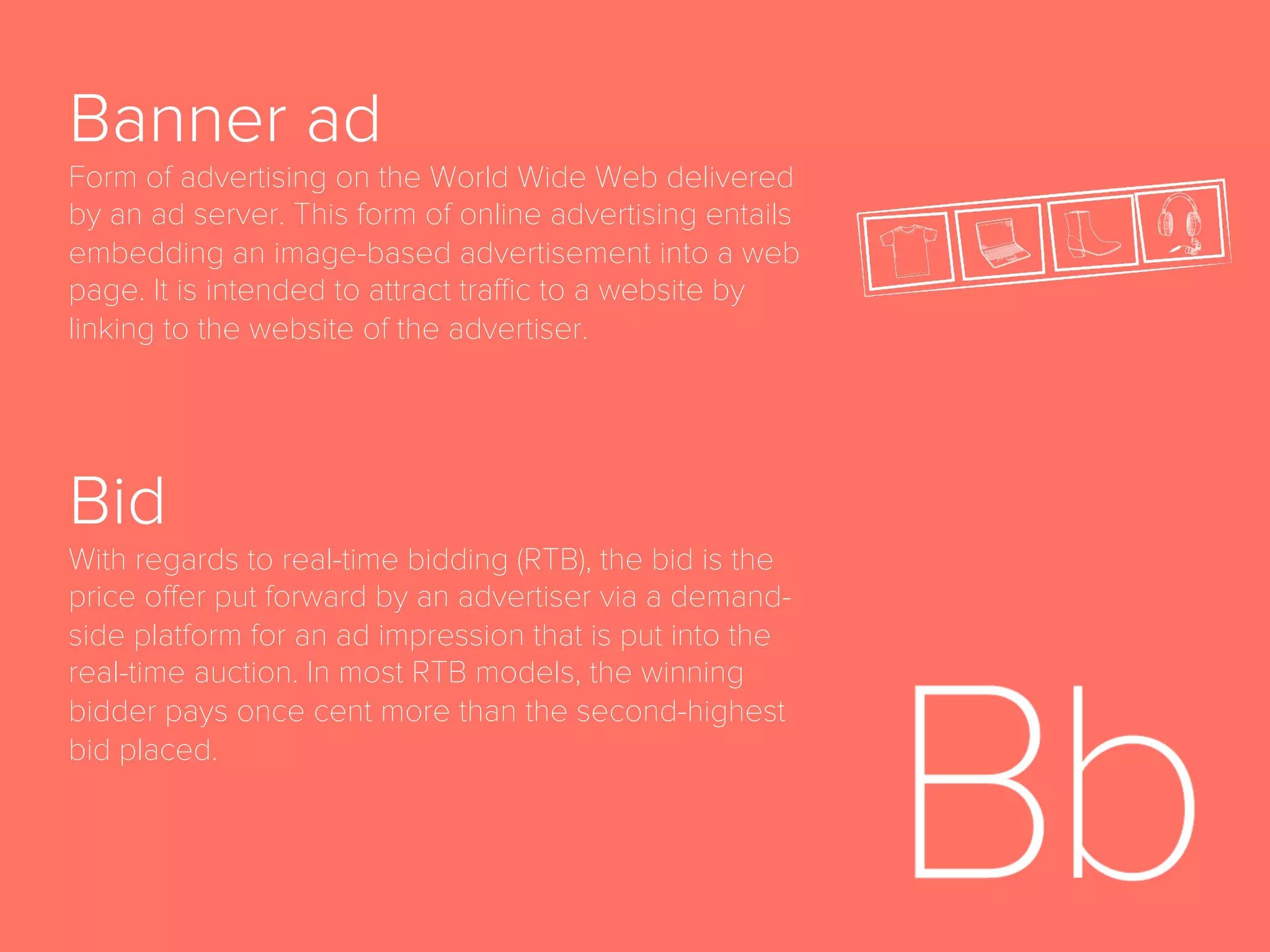 Advocacy
The sixth and ﬁnal stage of the full-funnel marketing
model, following Loyalty, in which a customer
becomes brand advocate and convinces others to
purchase product.
Ad Space
Area of a website set aside for online advertisements.
Agency Trading Desk
A centralized, service-based organization that serves as
a managed service layer, typically on top of a licensed
demand-side platform (DSP) and other audience buying
technologies; manages programmatic, bid-based media
and audience buying. Works as an agency’s internal
tool for programmatic media buying. Often abbreviated
ATD.
 