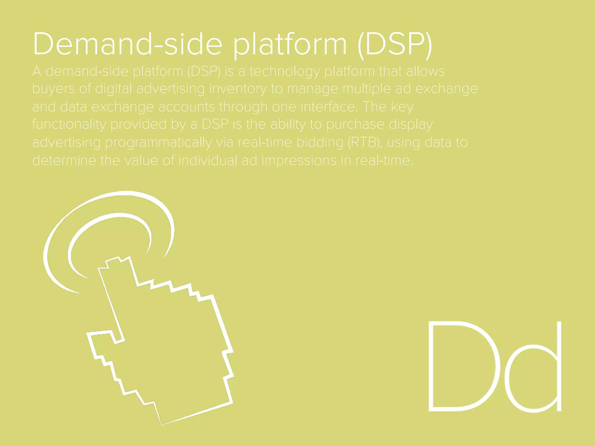 Bid Request
When a user loads a web page and an ad server calls
the ad exchange for a given impression, it submits a
bid request to all eligible buyers. Buyers then assess
the value of the impression and submit bids in real-
time (in a matter of milliseconds) to compete for the
ad placement on this page.
Bid
With regards to real-time bidding (RTB), the bid is the
price oﬀer put forward by an advertiser via a demand-
side platform for an ad impression that is put into the
real-time auction. In most RTB models, the winning
bidder pays one cent more than the second-highest
bid placed.
 