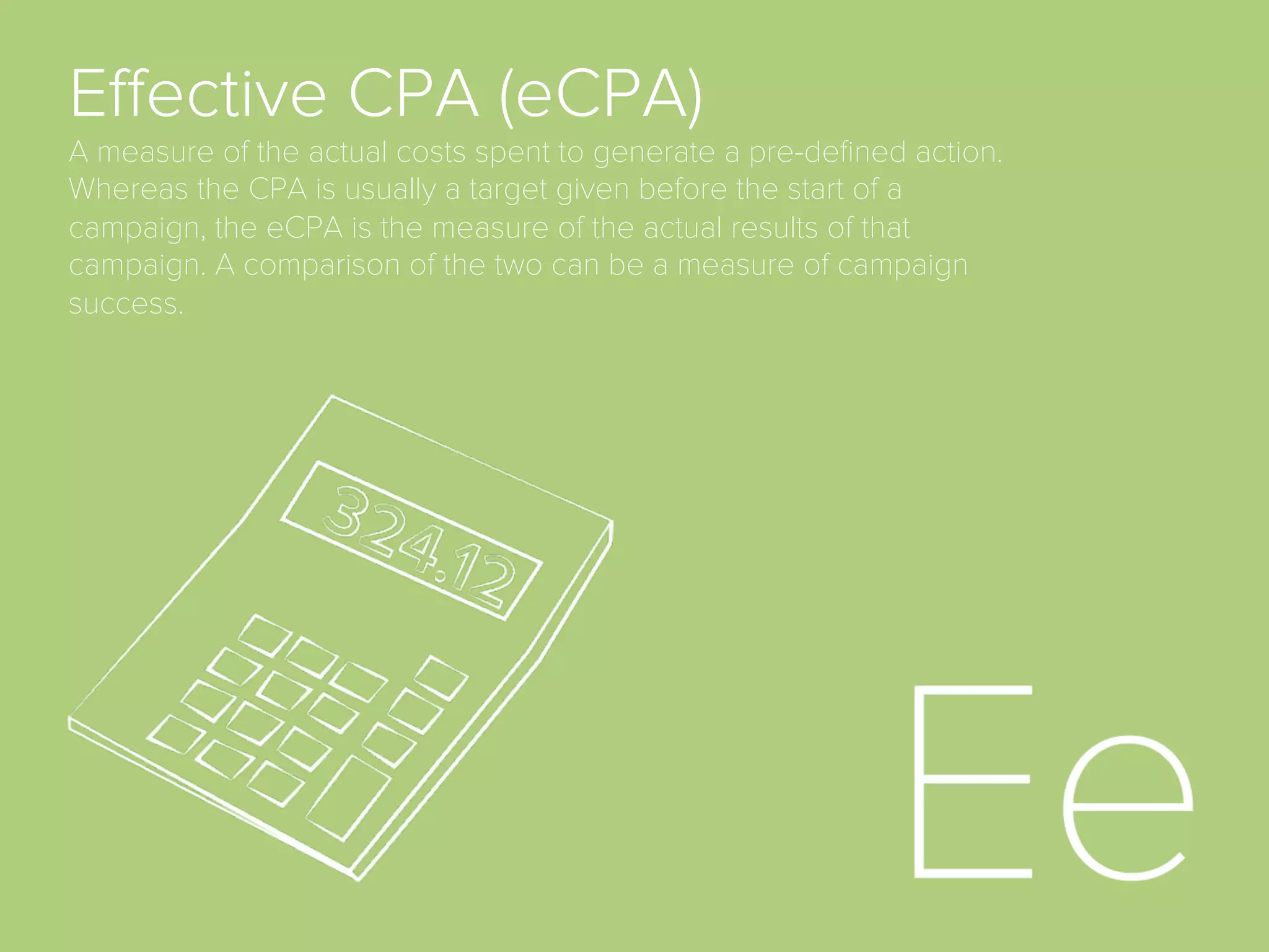 AdSpace.
the area of a website or Web page dedicated to online
advertisements.
Advocacy.
the sixth (last) stage of full funnel marketing model
when a customer becomes brand advocate and
convinces other to purchase product.
Aquisition.
the act of getting new customers.
Bid.
a form of advertising on the World Wide Web delivered
by an ad server. This form of online advertising entails
embedding an advertisement into a web page. It is
intended to attract traﬃc to a website by linking to the
website of the advertiser.
Click-Through-Rate (CTR)
A measure of the share of ad impressions that leads
to a click.
Conversion
When someone clicks an ad and then completes a
pre-deﬁned action, such as completion of a lead form
or online transaction.
Conversion Rate (CR)
A measure of the percentage of ad clicks that
resulted in conversions. It is calculated by dividing the
number of conversions by the number of clicks and
multiplying by 100.
 