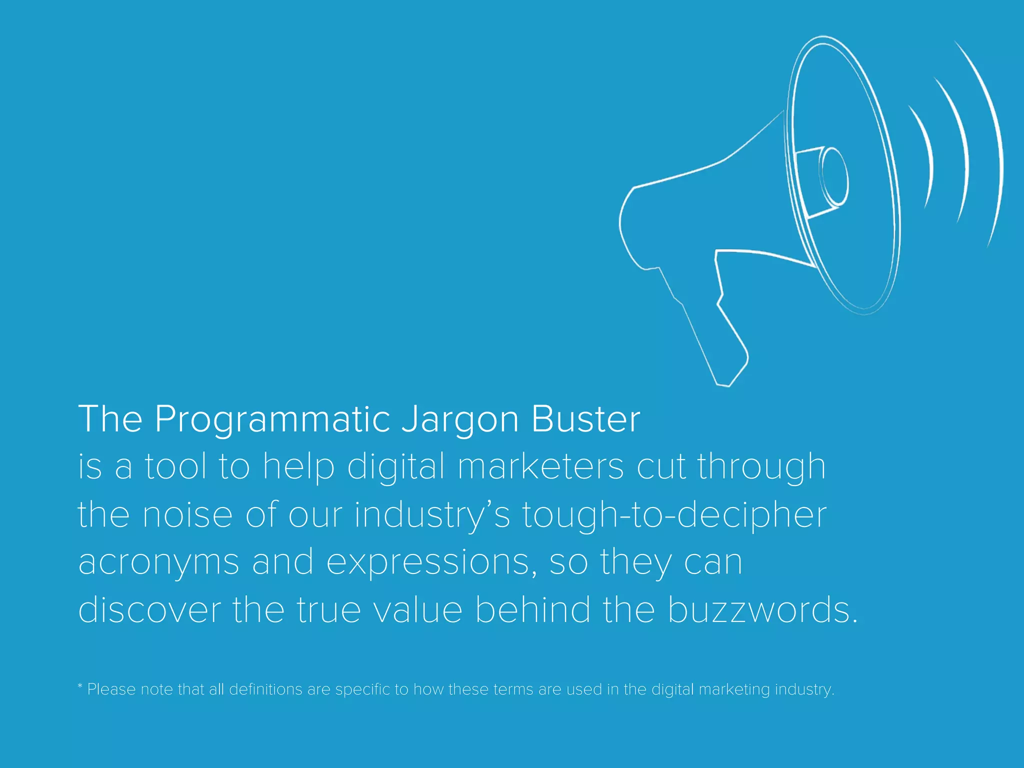 The Programmatic Jargon Buster
is a tool to help digital marketers cut through
the noise of our industry’s tough-to-decipher
acronyms and expressions, so they can
discover the true value behind the buzzwords.
* Please note that all deﬁnitions are speciﬁc to how these terms are used in the digital marketing industry.
 
