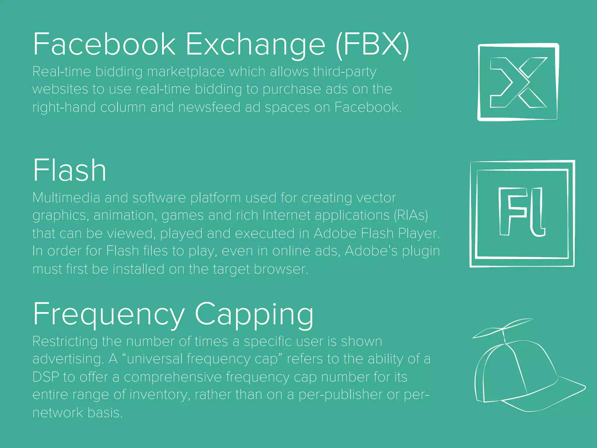 AdSpace.
the area of a website or Web page dedicated to online
advertisements.
Advocacy.
the sixth (last) stage of full funnel marketing model
when a customer becomes brand advocate and
convinces other to purchase product.
Aquisition.
the act of getting new customers.
Bid.
a form of advertising on the World Wide Web delivered
by an ad server. This form of online advertising entails
embedding an advertisement into a web page. It is
intended to attract traﬃc to a website by linking to the
website of the advertiser.
Cost Per Mille (CPM)
A pricing model for online advertising in which the
advertiser pays a given price for each 1000 ad
impressions. This was the standard pricing model
used in traditional print advertising and is one of the
oldest pricing models used in online today.
Cost Per Order (CPO)
Also sometimes CPP (cost per purchase), this is a
measure of the cost spent to generate an online
order or purchase.
Cost Per Click (CPC)
A pricing model for online advertising in which the
advertiser pays only when a user clicks the
advertisement.
 