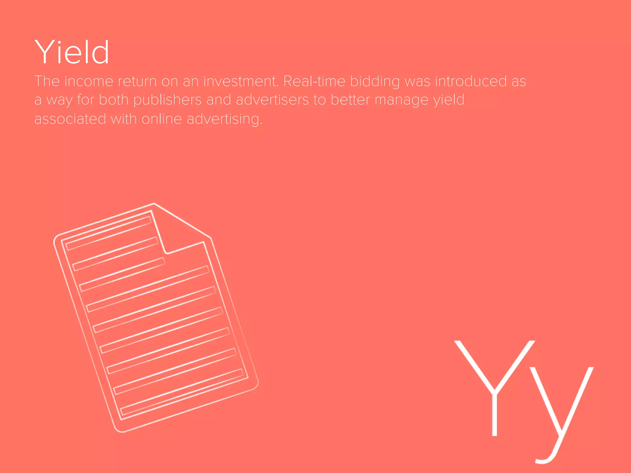 Page View
Number of times a web page is requested from a
server and displayed.
Programmatic
Digital advertising that is automatically triggered by
any type of event and deployed according to a set of
rules applied by software and algorithms. Human
skills are still needed in programmatic campaigns as
the campaigns and rules are planned beforehand and
established by marketers. Machine learning is very
often used in programmatic marketing to provide
automated optimization to pre-deﬁned KPIs. Includes
but is not limited to advertising purchased via real-
time bidding.
 