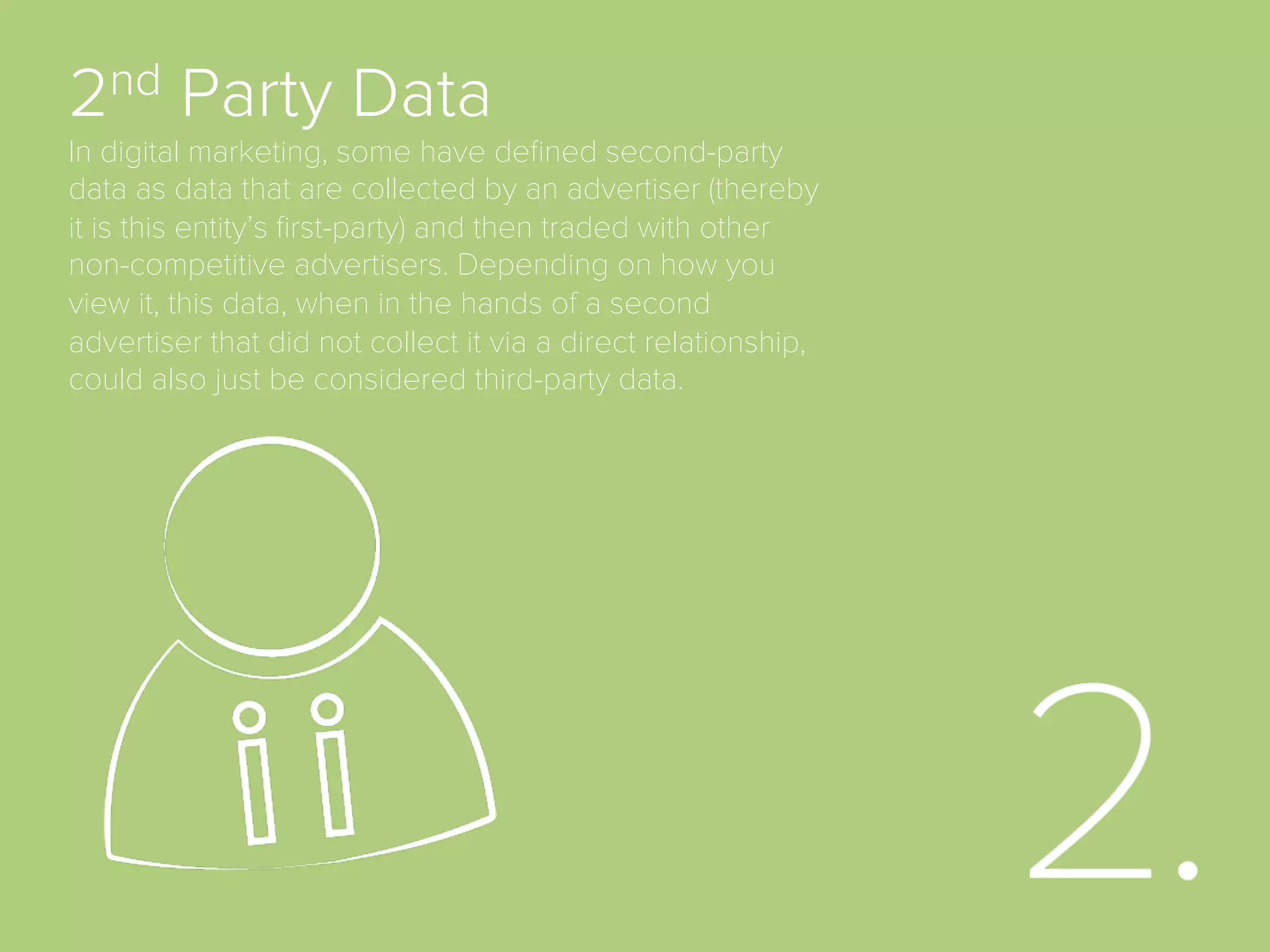 1st Party Data
Information collected directly by an advertiser about its audience or
customers based on a direct relationship. This type of data is often
collected using browser cookies to measure on-website behaviors, but
it can also be combined with other types of online and oﬄine data such
as website analytics, CRM proﬁles, business analytics, loyalty program
data, yield or revenue management data and more.
 
