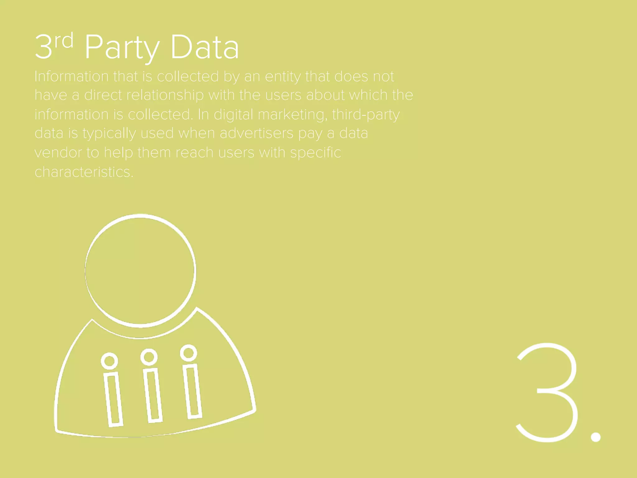 2nd Party Data
Data that is collected by an advertiser (which makes it that entity’s ﬁrst-
party) and is then traded with other non-competitive advertisers.
Depending on how you view it, this data, when in the hands of a second
advertiser that did not collect it via a direct relationship, could also just
be considered third-party data.
 