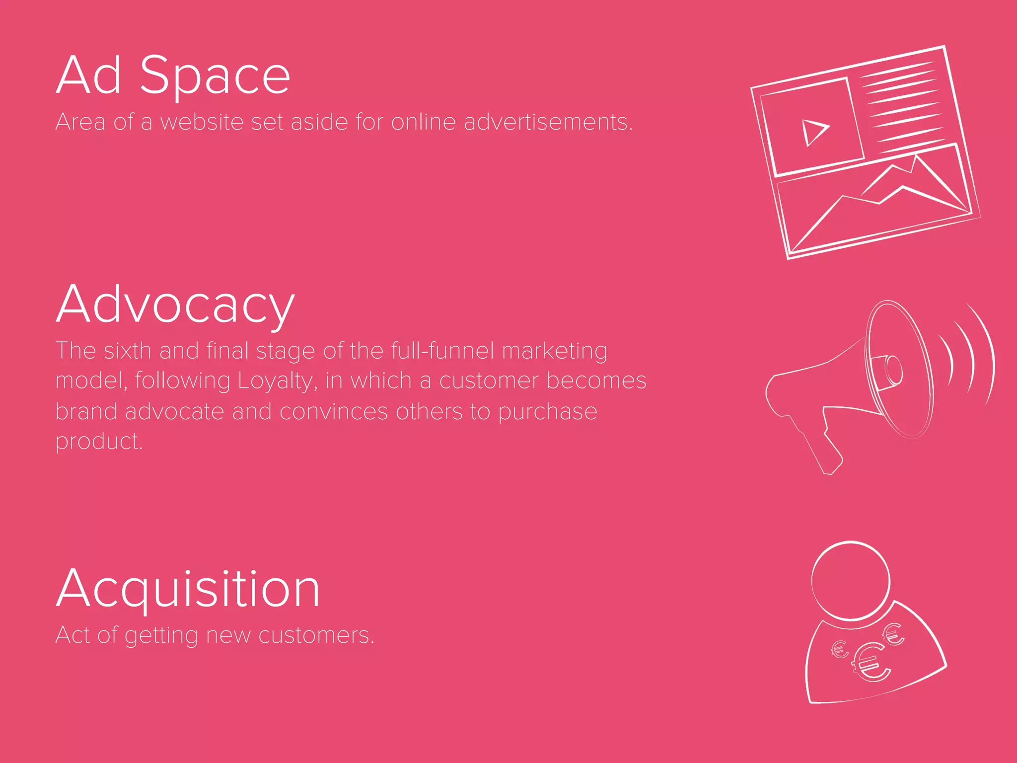 Ad Fraud
Any type of illegal activity of online advertising including non-human
traﬃc, malware that redirects users to third party websites or multiple
ads placed on top of each other so that advertisers are charged for ad
placements that are never even visible to website visitors. Ad fraud is a
growing problem in the online advertising industry and organizations
like the Interactive Advertising Bureau (IAB) are working hard to reduce
the amount of ad fraud in the industry.
 