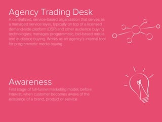 Ad Network
Ad networks aggregate supply (inventory) and
demand (ads) and in most cases add their own
third-party data as well as targeting and optimization
technologies. Ad networks often monetize by
arbitraging through re-selling.
Ad Server
A server that stores advertisements for online
marketing and delivers them to website visitors.
Ad Impression
When an ad is displayed on a page, regardless of
whether the ad has been clicked on or not.
 