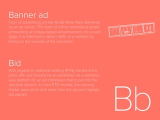 Advocacy
The sixth and ﬁnal stage of the full-funnel marketing
model, following Loyalty, in which a customer
becomes brand advocate and convinces others to
purchase product.
Ad Space
Area of a website set aside for online advertisements.
Agency Trading Desk
A centralized, service-based organization that serves as
a managed service layer, typically on top of a licensed
demand-side platform (DSP) and other audience buying
technologies; manages programmatic, bid-based media
and audience buying. Works as an agency’s internal
tool for programmatic media buying. Often abbreviated
ATD.
 