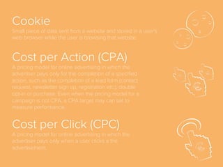 Awareness
First stage of full-funnel marketing model, before
Interest, when a potential customer becomes aware of
the existence of a brand, product or service.
Average Revenue Per
User (ARPU)
A measure of the revenue that a business has from its
business activities divided by the number of
customers/users.
 