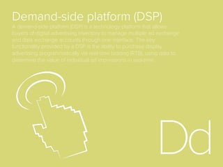 Bid Request
When a user loads a web page and an ad server calls
the ad exchange for a given impression, it submits a
bid request to all eligible buyers. Buyers then assess
the value of the impression and submit bids in real-
time (in a matter of milliseconds) to compete for the
ad placement on this page.
Bid
With regards to real-time bidding (RTB), the bid is the
price oﬀer put forward by an advertiser via a demand-
side platform for an ad impression that is put into the
real-time auction. In most RTB models, the winning
bidder pays one cent more than the second-highest
bid placed.
 