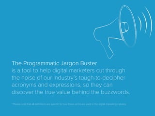 The Programmatic Jargon Buster
is a tool to help digital marketers cut through
the noise of our industry’s tough-to-decipher
acronyms and expressions, so they can
discover the true value behind the buzzwords.
* Please note that all deﬁnitions are speciﬁc to how these terms are used in the digital marketing industry.
 