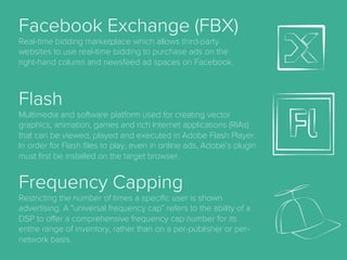 AdSpace.
the area of a website or Web page dedicated to online
advertisements.
Advocacy.
the sixth (last) stage of full funnel marketing model
when a customer becomes brand advocate and
convinces other to purchase product.
Aquisition.
the act of getting new customers.
Bid.
a form of advertising on the World Wide Web delivered
by an ad server. This form of online advertising entails
embedding an advertisement into a web page. It is
intended to attract traﬃc to a website by linking to the
website of the advertiser.
Cost Per Mille (CPM)
A pricing model for online advertising in which the
advertiser pays a given price for each 1000 ad
impressions. This was the standard pricing model
used in traditional print advertising and is one of the
oldest pricing models used in online today.
Cost Per Order (CPO)
Also sometimes CPP (cost per purchase), this is a
measure of the cost spent to generate an online
order or purchase.
Cost Per Click (CPC)
A pricing model for online advertising in which the
advertiser pays only when a user clicks the
advertisement.
 