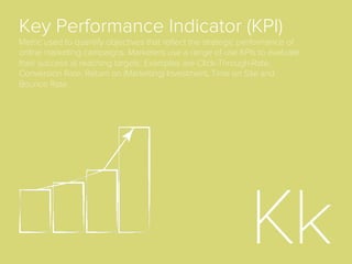 Display
Graphical advertising on the World Wide Web that
appears next to content on web pages, IM
applications, email, etc. These ads, often referred to as
banners, come in standardized ad sizes, and can
include text, logos, pictures, or more recently, rich
media and video.
Dynamic Creative
Optimization (DCO)
The use of programmatic technologies to
automatically optimize the elements that appear in a
digital display banner. Examples of elements that can
be optimized on a per-user basis include products and
oﬀers, call-to-action, promotions and discounts, the
colors or placement of button or other layers of the
banner, ad copy and more.
 