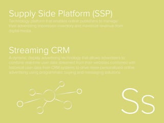Negative Retargeting
In a retargeting campaign, this is the practice of moving a user
into a new segment after conversion so that s/he will either not
be targeted any longer, not be targeted for a given period, or
be targeted with ads that do not display the same items or
services already purchased.
Native Advertising
For brand advertisers, native refers to creative that matches the
look and feel of a publisher’s content, in order to create
advertising that is less disruptive to the overall content
experience. The most prominent digital example is Facebook’s
Newsfeed advertising.
 