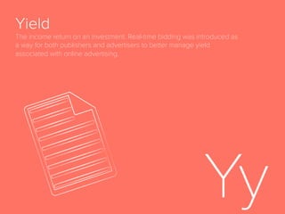 Page View
Number of times a web page is requested from a
server and displayed.
Programmatic
Digital advertising that is automatically triggered by
any type of event and deployed according to a set of
rules applied by software and algorithms. Human
skills are still needed in programmatic campaigns as
the campaigns and rules are planned beforehand and
established by marketers. Machine learning is very
often used in programmatic marketing to provide
automated optimization to pre-deﬁned KPIs. Includes
but is not limited to advertising purchased via real-
time bidding.
 