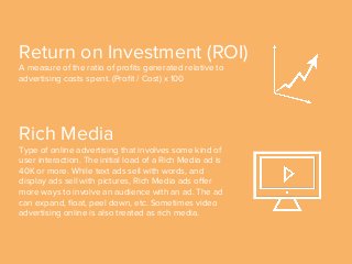 Rich Media
Type of online advertising that involves some kind of
user interaction. The initial load of a Rich Media ad is
40K or more. While text ads sell with words, and
display ads sell with pictures, Rich Media ads oﬀer
more ways to involve an audience with an ad. The ad
can expand, ﬂoat, peel down, etc. Sometimes video
advertising online is also treated as rich media.
Return on Investment (ROI)
A measure of the ratio of proﬁts generated relative to
advertising costs spent. (Proﬁt / Cost) x 100
 