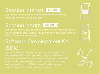 Software Development Kit
(SDK)
A set of tools that developers need to create applications.
The type of SDK varies depending on the software, for
example an iOS SDK is necessary for iOS apps, a java SDK
is required for Android apps, and so forth. In the case of
online advertising, an SDK can enable additional app
functionality such as in-app event tracking.
Session interval
A measure of the average of time between user sessions
(measure between active periods).
Session length
A measure of the average length of time the user spends active
on a website or app, typically counted from website/app open to
close (or a period of inactivity).
 
 