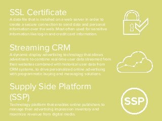 SSL Certiﬁcate
A data ﬁle that is installed on a web server in order to
create a secure connection to send data and personal
information over the web. Most often used for sensitive
information like log-in and credit card information.
Supply Side Platform
(SSP)
Technology platform that enables online publishers to
manage their advertising impression inventory and
maximize revenue from digital media.
Streaming CRM
A dynamic display advertising technology that allows
advertisers to combine real-time user data streamed from
their websites combined with historical user data from
CRM systems, to drive personalized online advertising
with programmatic buying and messaging solutions.
 