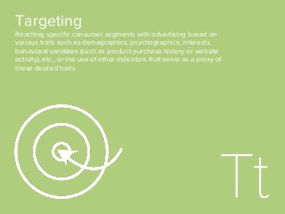 Targeting
Reaching speciﬁc consumer segments with advertising based on
various traits such as demographics, psychographics, interests,
behavioral variables (such as product purchase history or website
activity), etc., or the use of other indicators that serve as a proxy of
these desired traits.
 
