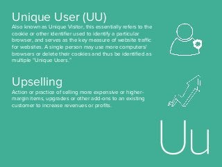 Upselling
Action or practice of selling more expensive or higher-
margin items, upgrades or other add-ons to an existing
customer to increase revenues or proﬁts.
Unique User (UU)
Also known as Unique Visitor, this essentially refers to the
cookie or other identiﬁer used to identify a particular
browser, and serves as the key measure of website traﬃc
for websites. A single person may use more computers/
browsers or delete their cookies and thus be identiﬁed as
multiple “Unique Users.”
 