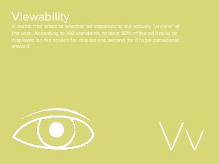 Viewability
A metric that refers to whether ad impressions are actually “in view” of
the user. According to IAB standards, at least 50% of the ad has to be
displayed on the screen for at least one second for it to be considered
viewed.
Vv
 