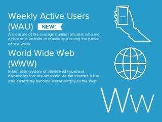 Weekly Active Users
(WAU)
A measure of the average number of users who are
active on a website or mobile app during the period
of one week.
World Wide Web
(WWW)
Information system of interlinked hypertext
documents that are accessed via the Internet. It has
also commonly become known simply as the Web.
 