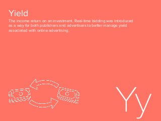 Yield
The income return on an investment. Real-time bidding was introduced
as a way for both publishers and advertisers to better manage yield
associated with online advertising.
 