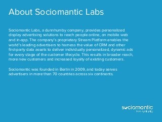 About Sociomantic Labs
Sociomantic Labs, a dunnhumby company, provides personalized
display advertising solutions to reach people online, on mobile web
and in-app. The company’s proprietary Stream Platform enables the
world’s leading advertisers to harness the value of CRM and other
ﬁrst-party data assets to deliver individually personalized, dynamic ads
for every stage of the customer lifecycle. This results in broader reach,
more new customers and increased loyalty of existing customers.
Sociomantic was founded in Berlin in 2009, and today serves
advertisers in more than 70 countries across six continents.
 