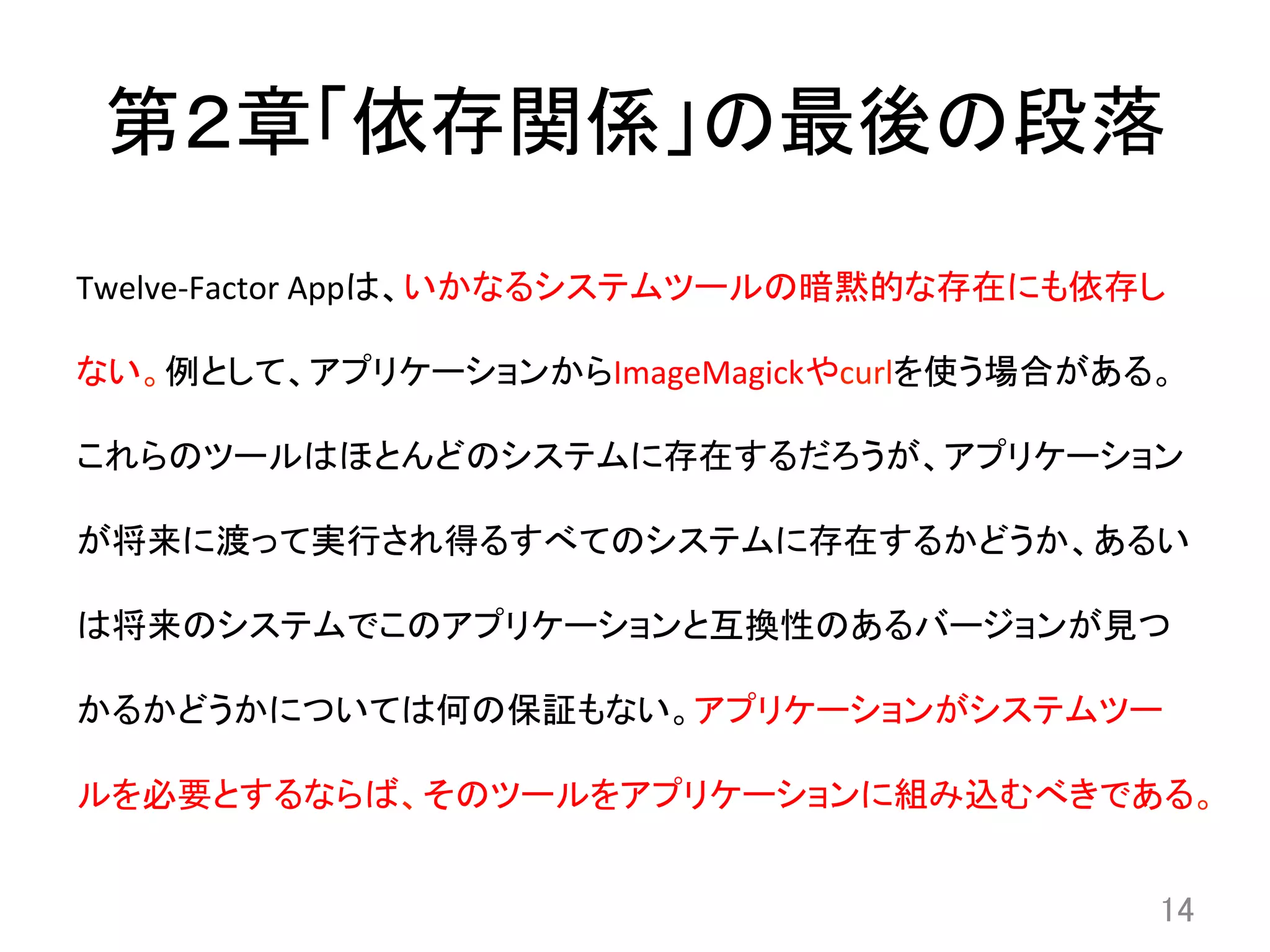 第２章「依存関係」の最後の段落	
Twelve-­‐Factor	
  Appは、いかなるシステムツールの暗黙的な存在にも依存し
ない。例として、アプリケーションからImageMagickやcurlを使う場合がある。
これらのツールはほとんどのシステムに存在するだろうが、アプリケーション
が将来に渡って実行され得るすべてのシステムに存在するかどうか、あるい
は将来のシステムでこのアプリケーションと互換性のあるバージョンが見つ
かるかどうかについては何の保証もない。アプリケーションがシステムツー
ルを必要とするならば、そのツールをアプリケーションに組み込むべきである。	
14	
 