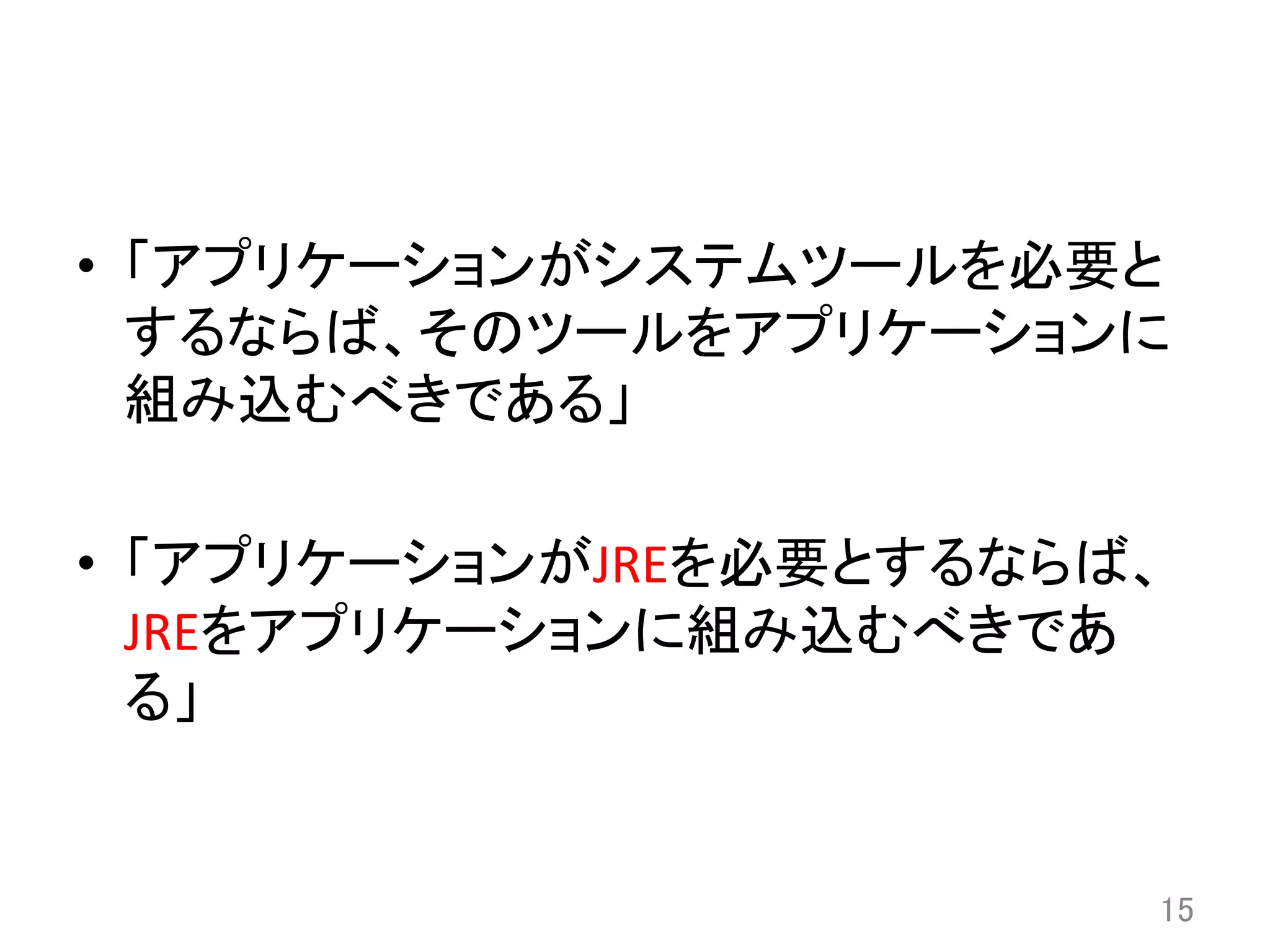 •  「アプリケーションがシステムツールを必要と
するならば、そのツールをアプリケーションに
組み込むべきである」	
  
•  「アプリケーションがJREを必要とするならば、
JREをアプリケーションに組み込むべきであ
る」	
15	
 