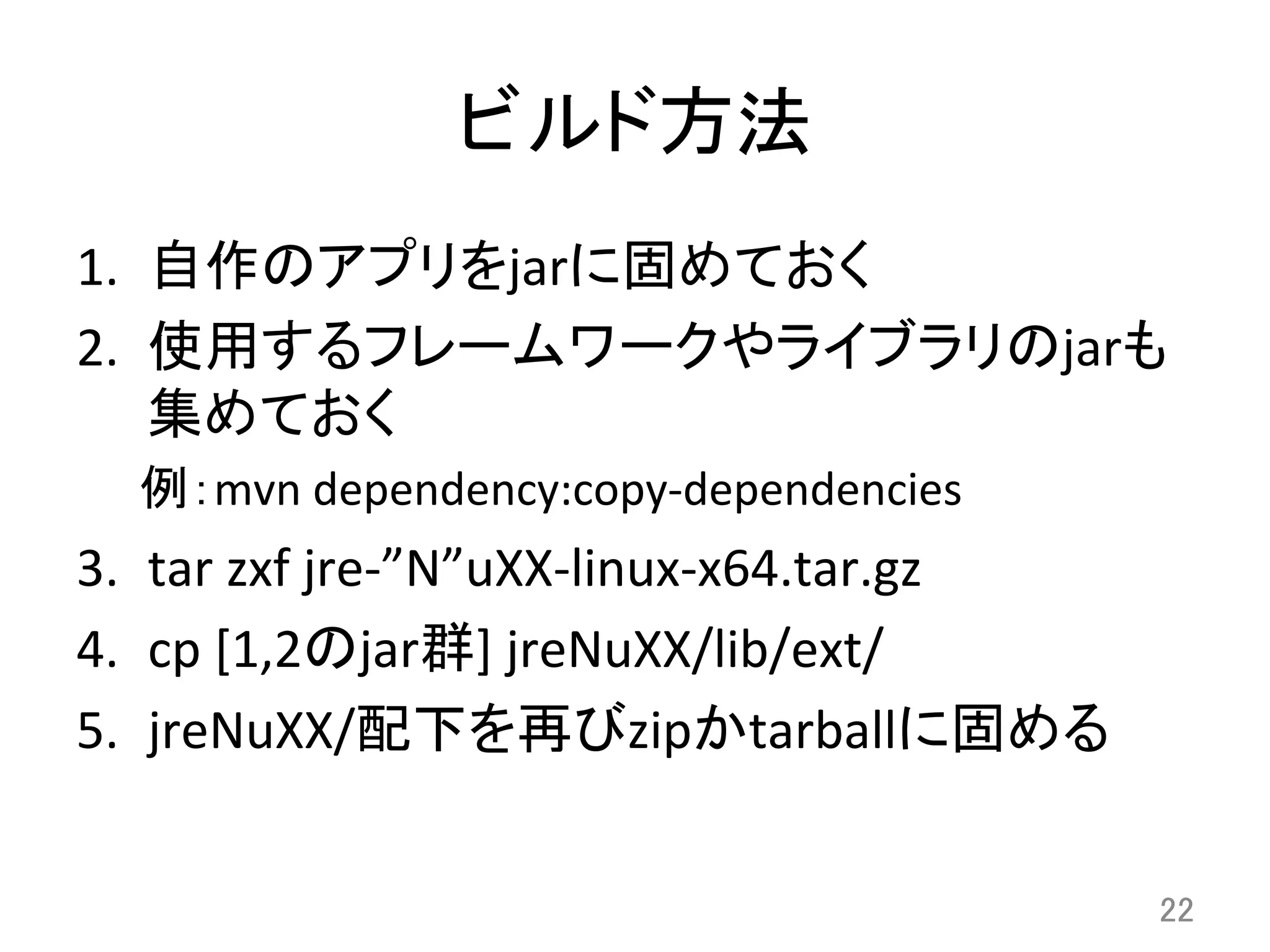 ビルド方法	
1.  自作のアプリをjarに固めておく	
  
2.  使用するフレームワークやライブラリのjarも
集めておく	
  
例：mvn	
  dependency:copy-­‐dependencies	
  
3.  tar	
  zxf	
  jre-­‐”N”uXX-­‐linux-­‐x64.tar.gz	
  	
  
4.  cp	
  [1,2のjar群]	
  jreNuXX/lib/ext/	
  
5.  jreNuXX/配下を再びzipかtarballに固める	
22	
 